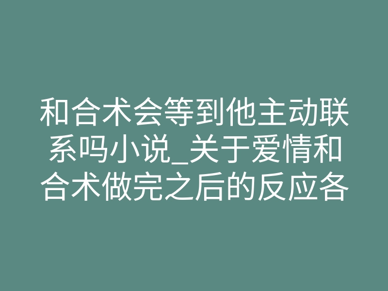 和合术会等到他主动联系吗小说_关于爱情和合术做完之后的反应各不相同,如何更好挽回失去的爱情