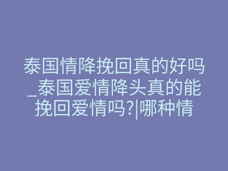泰国情降挽回真的好吗_泰国爱情降头真的能挽回爱情吗?|哪种情况适合做泰国情降法事