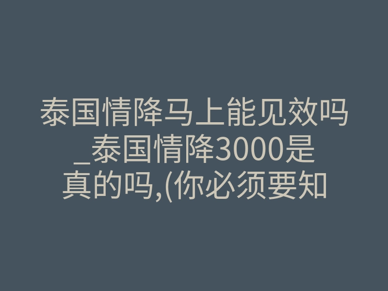 泰国情降马上能见效吗_泰国情降3000是真的吗,(你必须要知道的真相)