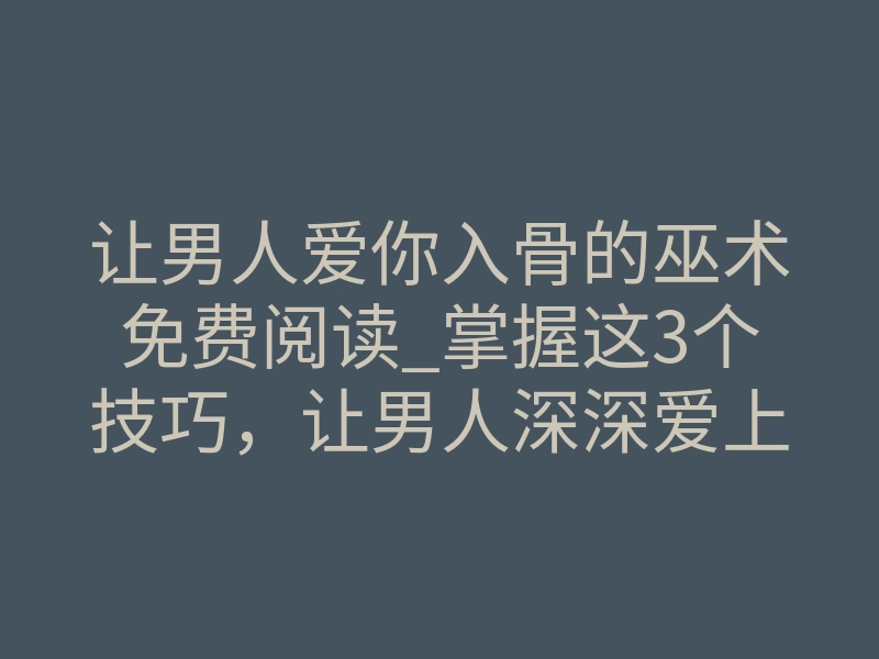 让男人爱你入骨的巫术免费阅读_掌握这3个技巧,让男人深深爱上你!