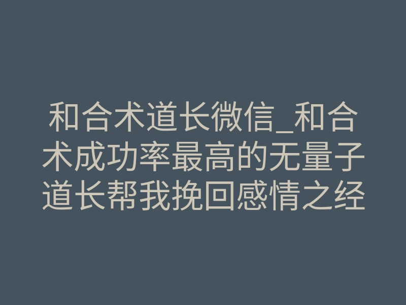 和合术道长微信_和合术成功率最高的无量子道长帮我挽回感情之经历