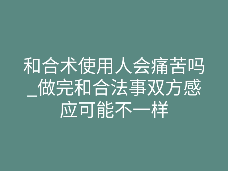 和合术使用人会痛苦吗_做完和合法事双方感应可能不一样