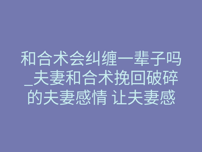 和合术会纠缠一辈子吗_夫妻和合术挽回破碎的夫妻感情 让夫妻感情更加甜蜜恩爱