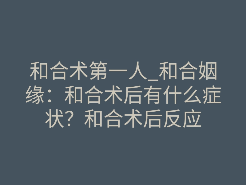 和合术第一人_和合姻缘:和合术后有什么症状?和合术后反应