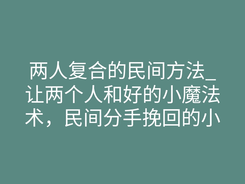 两人复合的民间方法_让两个人和好的小魔法术,民间分手挽回的小方法