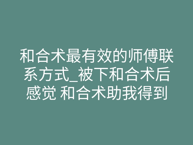 和合术最有效的师傅联系方式_被下和合术后感觉 和合术助我得到知心爱人,对喜欢的女生不敢表