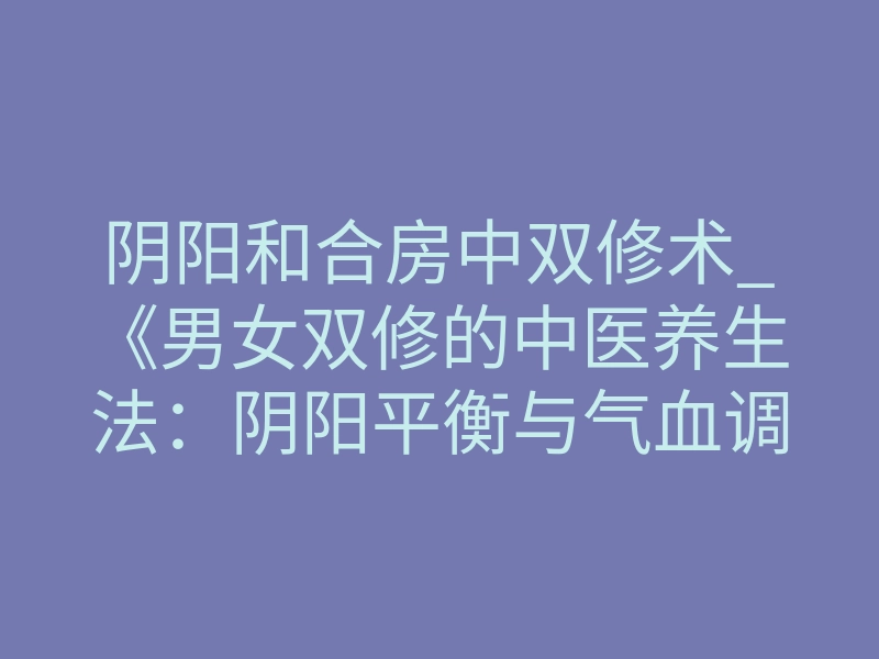阴阳和合房中双修术_《男女双修的中医养生法:阴阳平衡与气血调和的实践指南(附最新研究)》