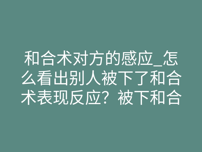 和合术对方的感应_怎么看出别人被下了和合术表现反应?被下和合术的人怎么破