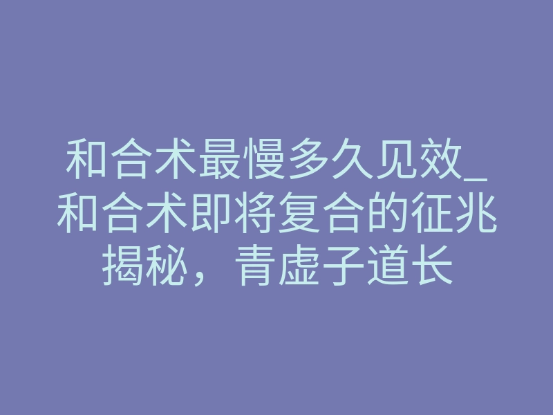 和合术最慢多久见效_和合术即将复合的征兆揭秘,青虚子道长