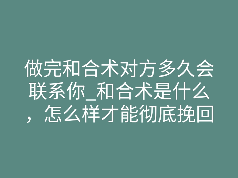 做完和合术对方多久会联系你_和合术是什么，怎么样才能彻底挽回两人感情
