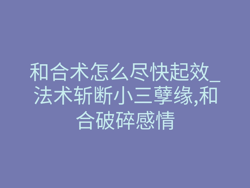和合术怎么尽快起效_法术斩断小三孽缘,和合破碎感情