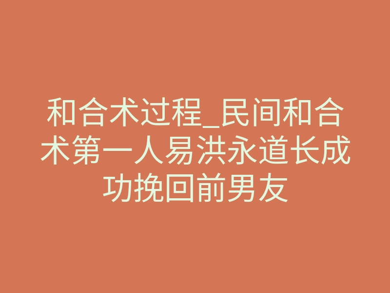 和合术过程_民间和合术第一人易洪永道长成功挽回前男友