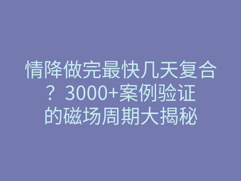 情降做完最快几天复合？3000+案例验证的磁场周期大揭秘
