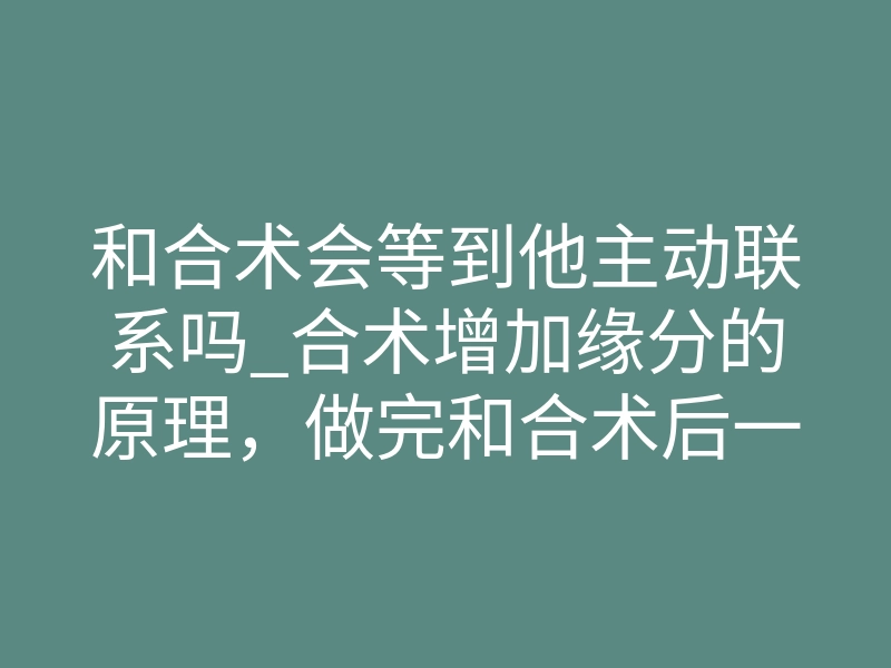 和合术会等到他主动联系吗_合术增加缘分的原理,做完和合术后一般多久起效