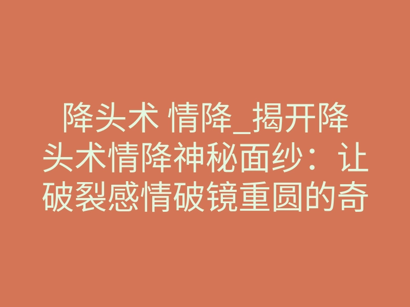 降头术 情降_揭开降头术情降神秘面纱:让破裂感情破镜重圆的奇异秘法!