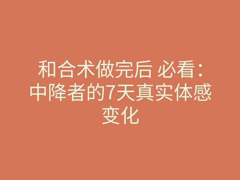 和合术做完后 必看:中降者的7天真实体感变化