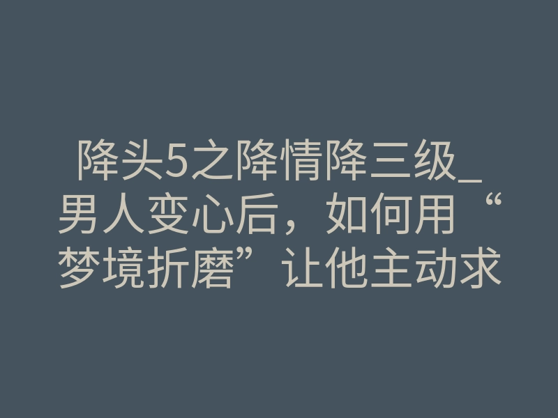 降头5之降情降三级_男人变心后,如何用“梦境折磨”让他主动求复合?揭秘降情降的潜意识操控术
