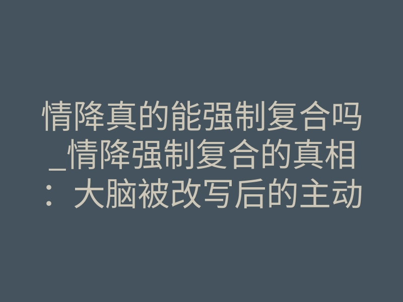 情降真的能强制复合吗_情降强制复合的真相:大脑被改写后的主动回头
