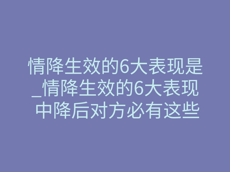 情降生效的6大表现是_情降生效的6大表现 中降后对方必有这些改变
