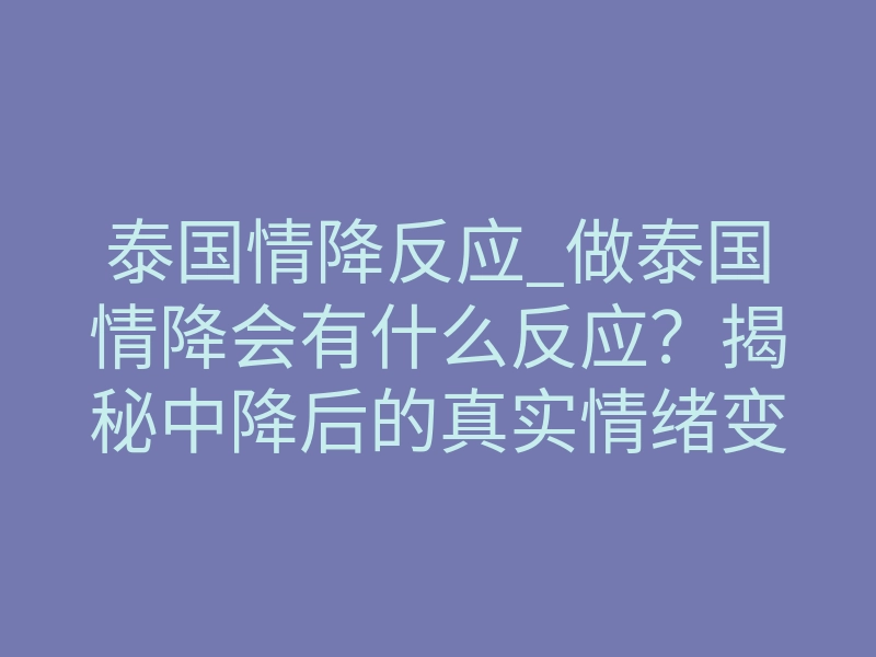 泰国情降反应_做泰国情降会有什么反应?揭秘中降后的真实情绪变化