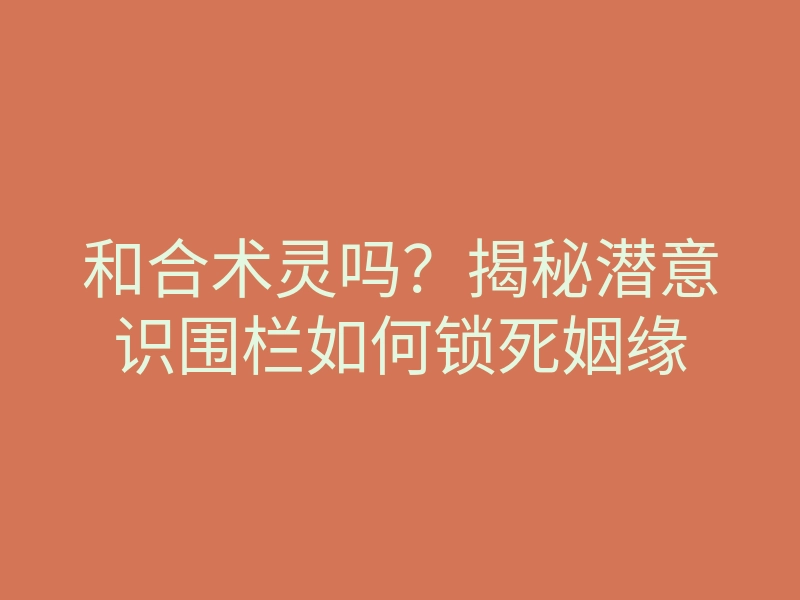 和合术灵吗?揭秘潜意识围栏如何锁死姻缘