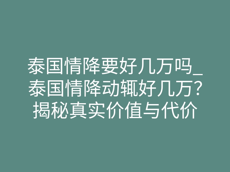 泰国情降要好几万吗_泰国情降动辄好几万?揭秘真实价值与代价