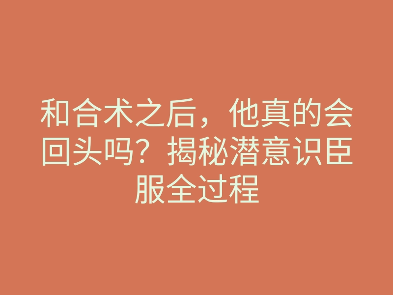 和合术之后,他真的会回头吗?揭秘潜意识臣服全过程