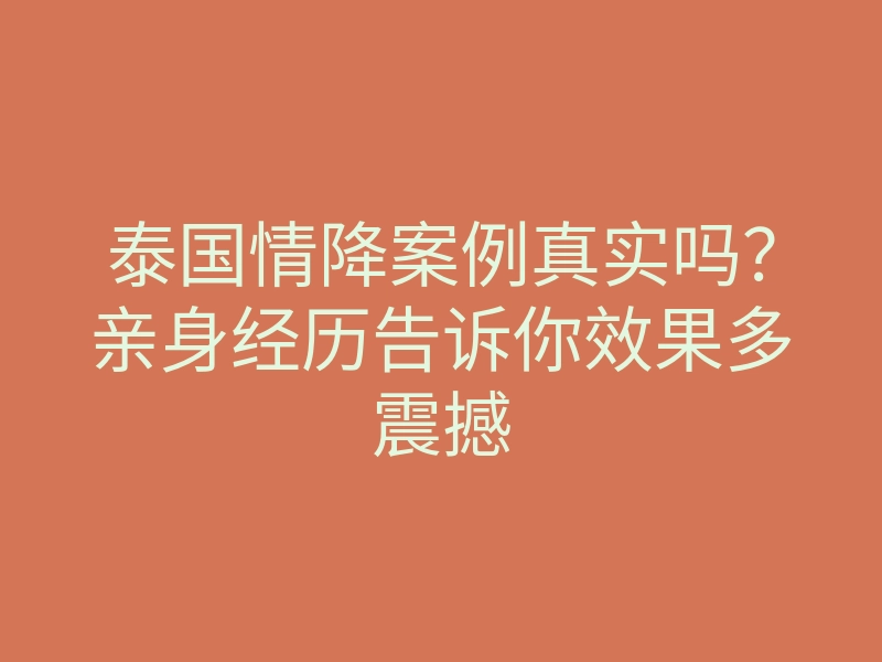 泰国情降案例真实吗?亲身经历告诉你效果多震撼