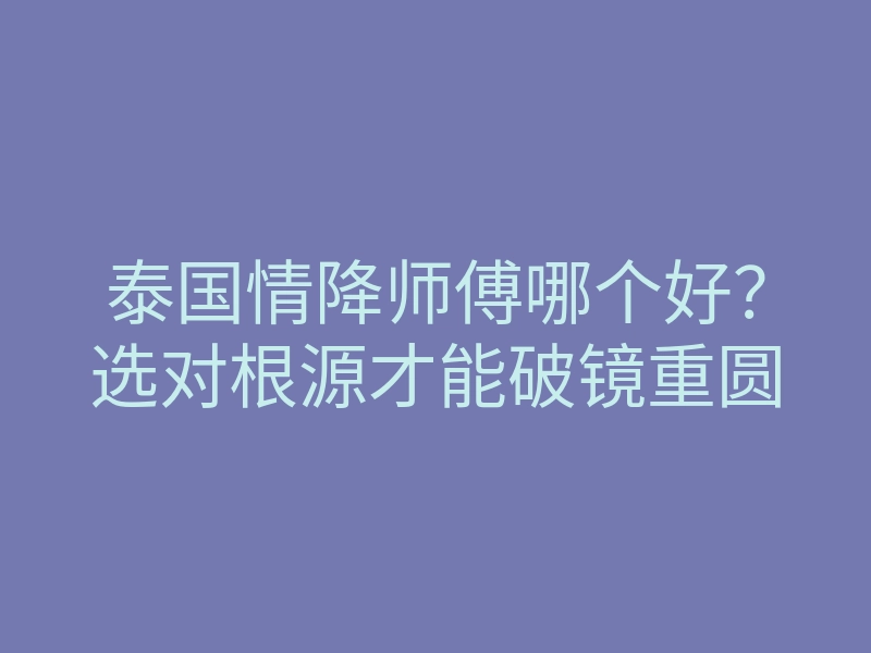 泰国情降师傅哪个好?选对根源才能破镜重圆