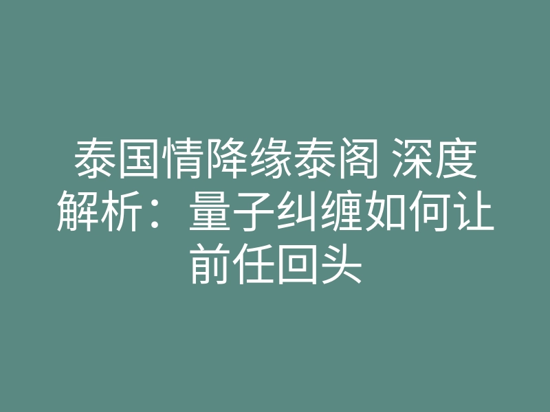 泰国情降缘泰阁 深度解析:量子纠缠如何让前任回头
