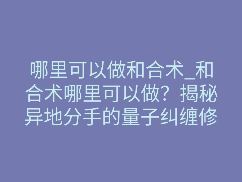 哪里可以做和合术_和合术哪里可以做?揭秘异地分手的量子纠缠修复法门