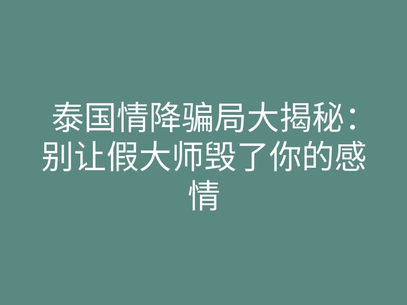 泰国情降骗局大揭秘：别让假大师毁了你的感情