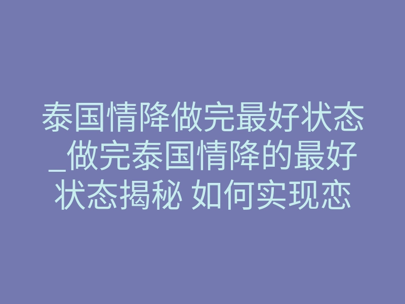 泰国情降做完最好状态_做完泰国情降的最好状态揭秘 如何实现恋人主动复合