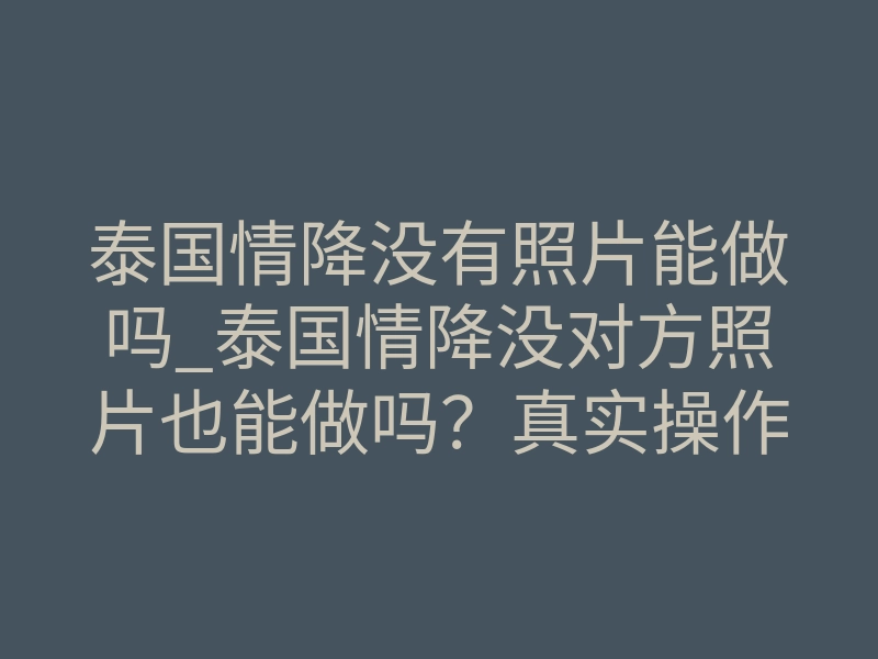 泰国情降没有照片能做吗_泰国情降没对方照片也能做吗?真实操作细节揭秘