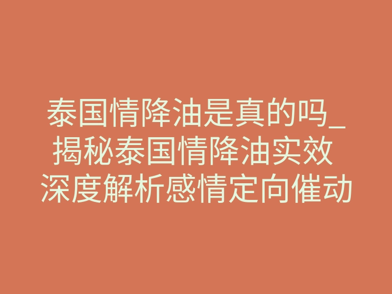 泰国情降油是真的吗_揭秘泰国情降油实效 深度解析感情定向催动核心逻辑