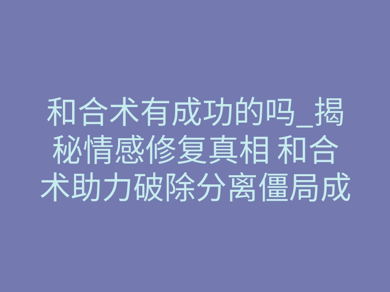 和合术有成功的吗_揭秘情感修复真相 和合术助力破除分离僵局成功推动复合