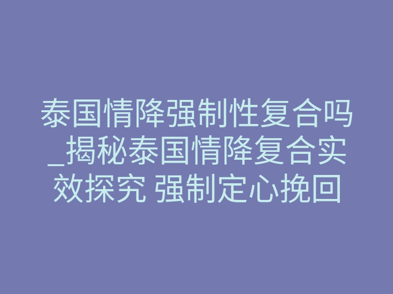 泰国情降强制性复合吗_揭秘泰国情降复合实效探究 强制定心挽回能否真正如愿
