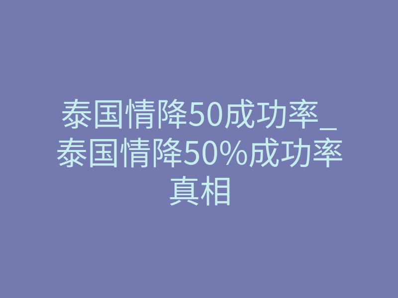 泰国情降50成功率_泰国情降50%成功率真相
