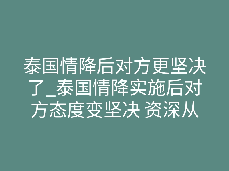 泰国情降后对方更坚决了_泰国情降实施后对方态度变坚决 资深从业者为你拆解深层原因