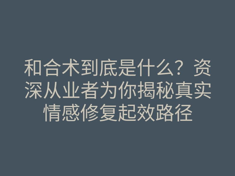 和合术到底是什么?资深从业者为你揭秘真实情感修复起效路径