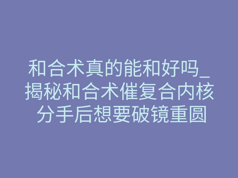 和合术真的能和好吗_揭秘和合术催复合内核 分手后想要破镜重圆核心难点解析