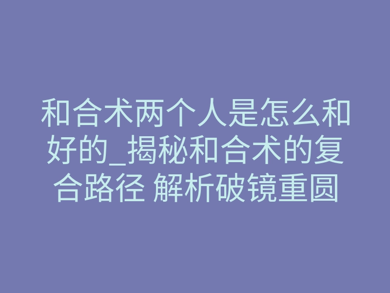 和合术两个人是怎么和好的_揭秘和合术的复合路径 解析破镜重圆完整心理转变过程