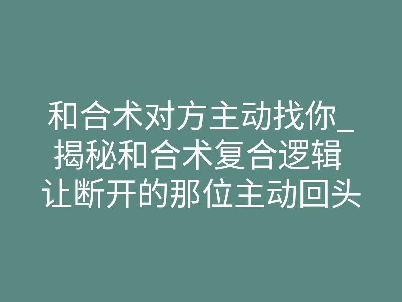 和合术对方主动找你_揭秘和合术复合逻辑 让断开的那位主动回头找你