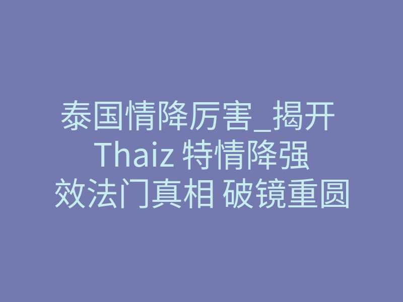 泰国情降厉害_揭开 Thaiz 特情降强效法门真相 破镜重圆逆转僵局的终极方案