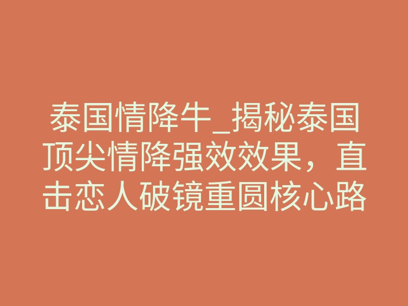 泰国情降牛_揭秘泰国顶尖情降强效效果,直击恋人破镜重圆核心路径
