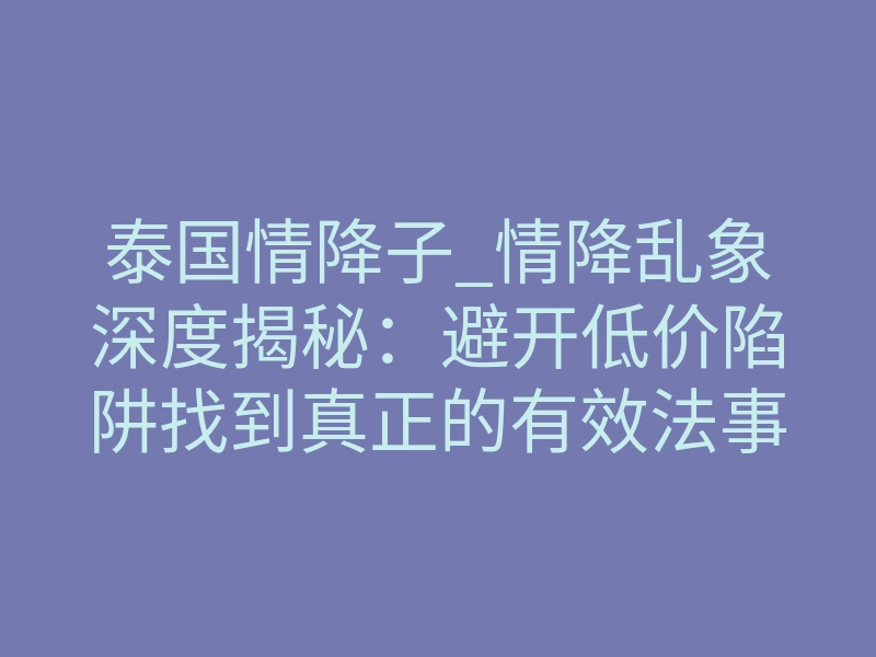 泰国情降子_情降乱象深度揭秘:避开低价陷阱找到真正的有效法事成归途