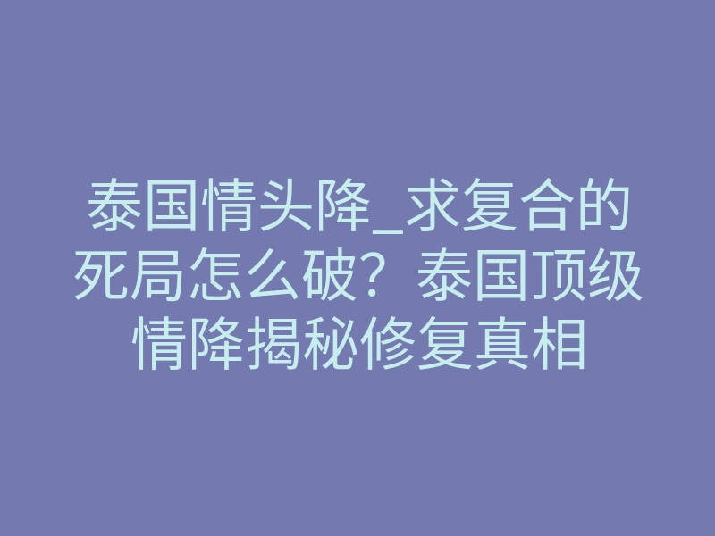 泰国情头降_求复合的死局怎么破?泰国顶级情降揭秘修复真相