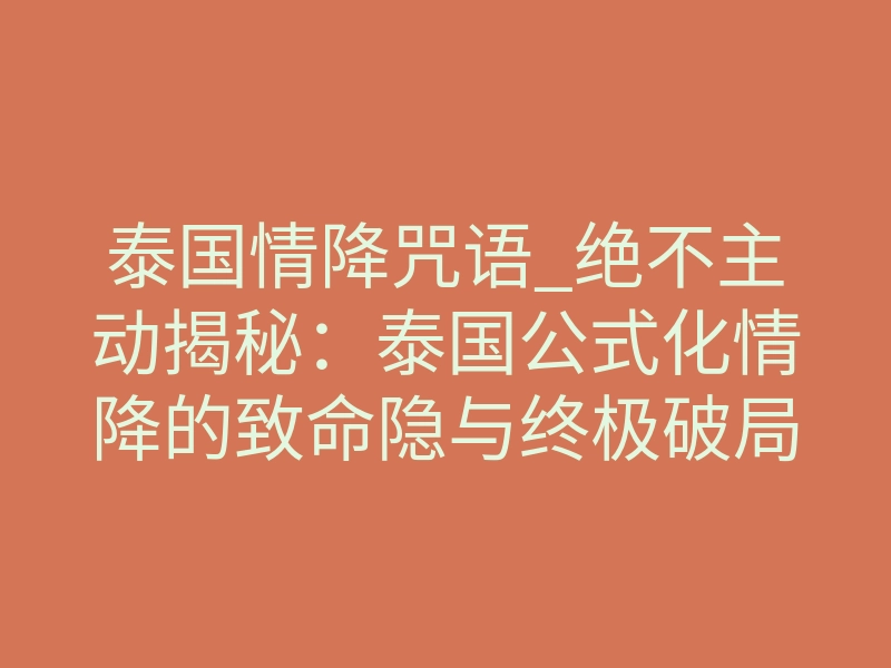 泰国情降咒语_绝不主动揭秘:泰国公式化情降的致命隐与终极破局