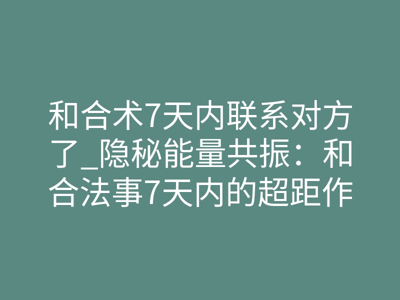 和合术7天内联系对方了_隐秘能量共振:和合法事7天内的超距作用与磁场破冰