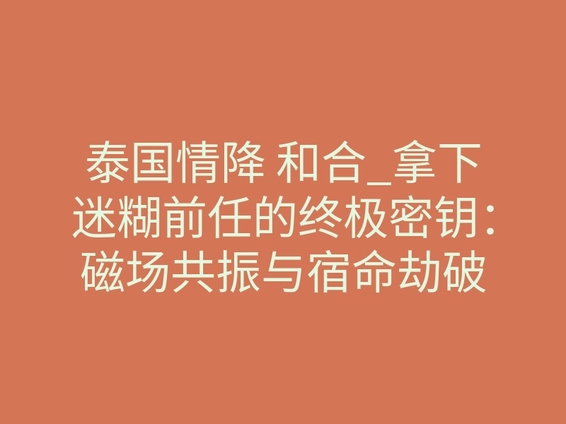 泰国情降 和合_拿下迷糊前任的终极密钥:磁场共振与宿命劫破